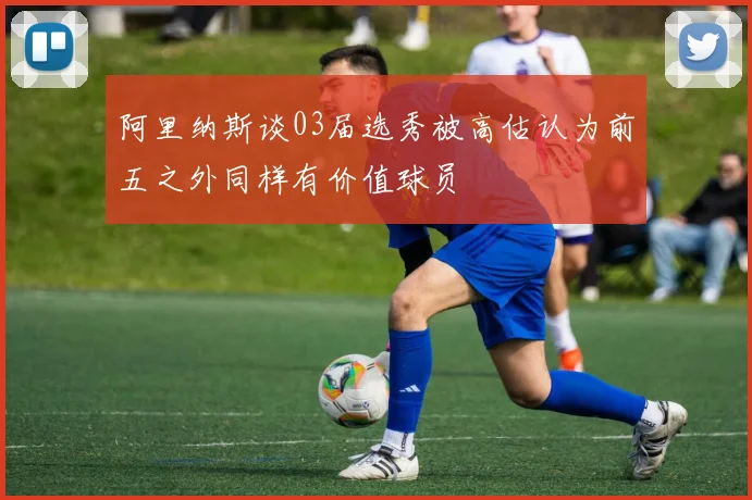阿里纳斯谈03届选秀被高估认为前五之外同样有价值球员