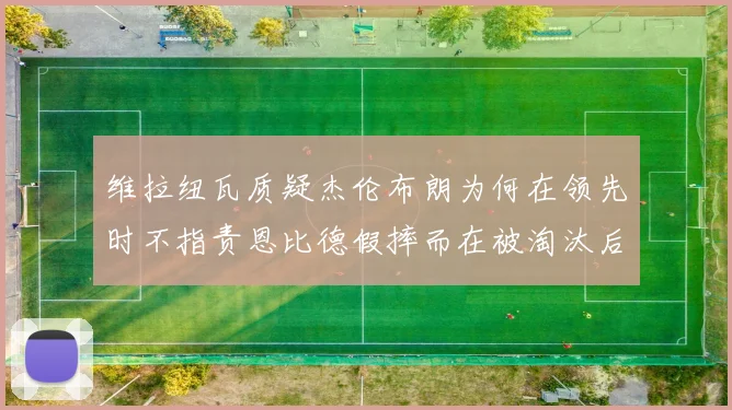 维拉纽瓦质疑杰伦布朗为何在领先时不指责恩比德假摔而在被淘汰后才发声