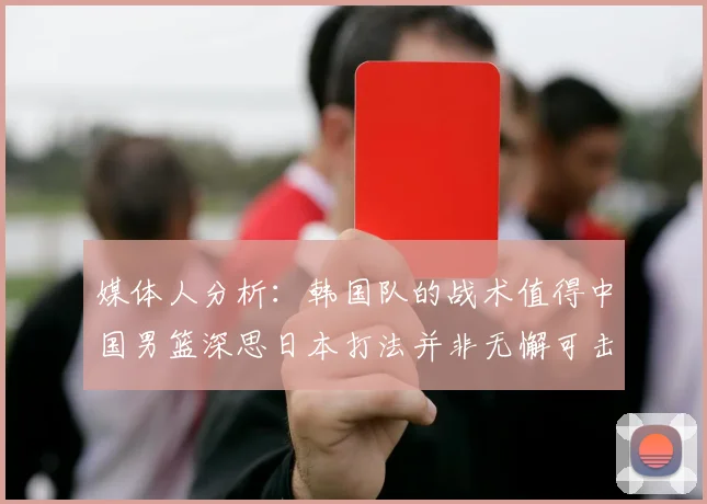 媒体人分析：韩国队的战术值得中国男篮深思日本打法并非无懈可击