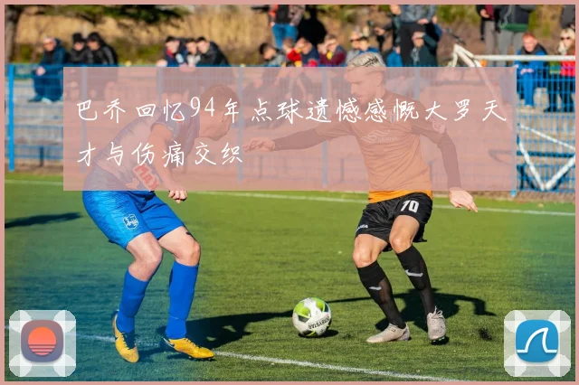 巴乔回忆94年点球遗憾感慨大罗天才与伤痛交织