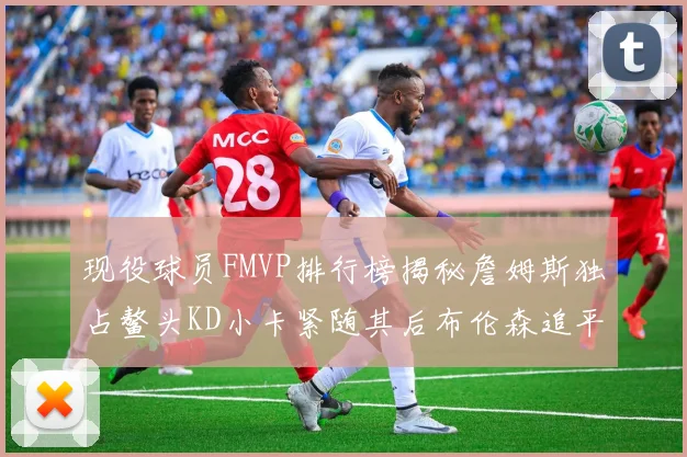 现役球员FMVP排行榜揭秘詹姆斯独占鳌头KD小卡紧随其后布伦森追平库里约基奇等