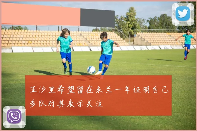 亚沙里希望留在米兰一年证明自己多队对其表示关注