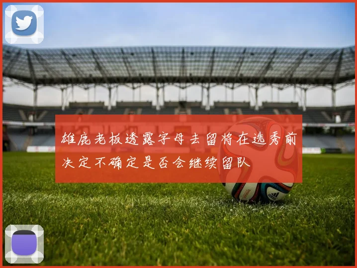 雄鹿老板透露字母去留将在选秀前决定不确定是否会继续留队