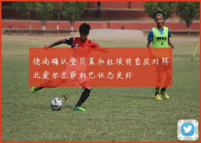 德尚确认登贝莱和杜埃将首发对阵北爱尔兰萨利巴状态良好