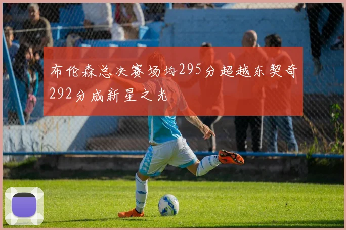 布伦森总决赛场均295分超越东契奇292分成新星之光