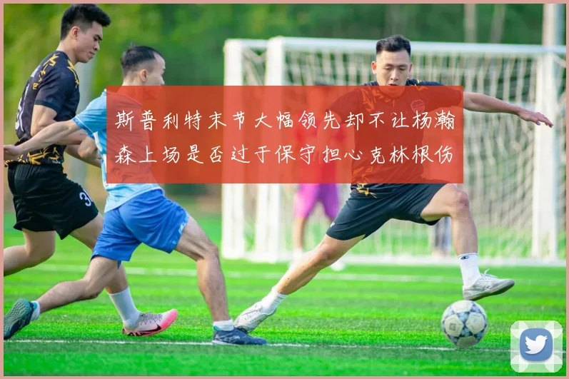 斯普利特末节大幅领先却不让杨瀚森上场是否过于保守担心克林根伤情吗
