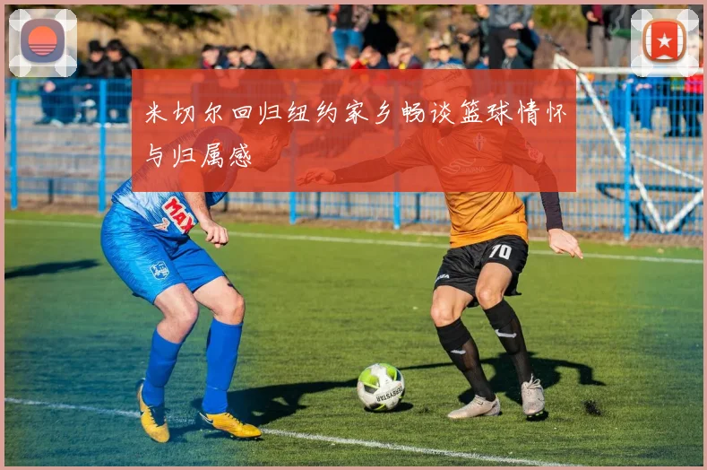米切尔回归纽约家乡畅谈篮球情怀与归属感
