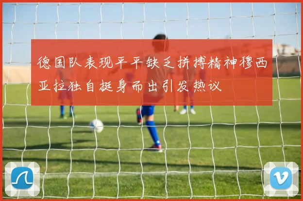 德国队表现平平缺乏拼搏精神穆西亚拉独自挺身而出引发热议