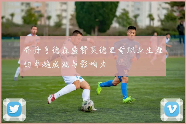 乔丹亨德森盛赞莫德里奇职业生涯的卓越成就与影响力