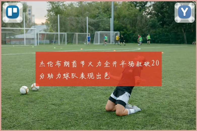 杰伦布朗首节火力全开半场狂砍20分助力球队表现出色