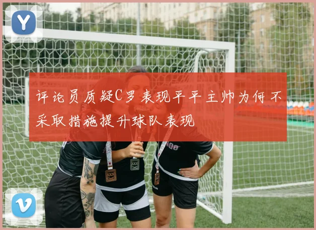 评论员质疑C罗表现平平主帅为何不采取措施提升球队表现