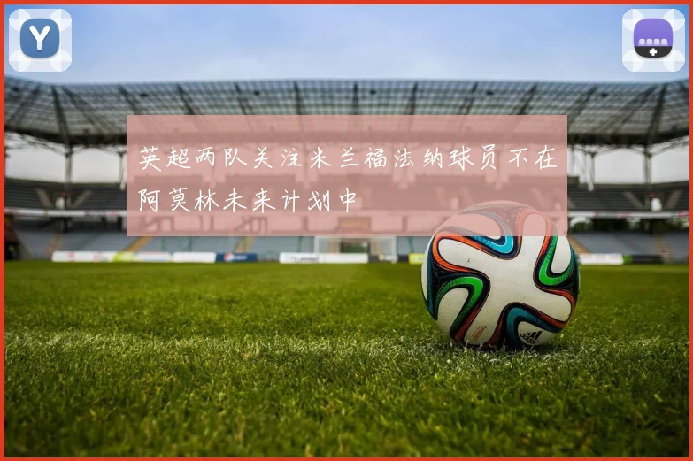 英超两队关注米兰福法纳球员不在阿莫林未来计划中