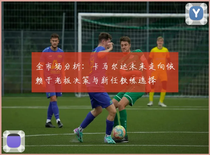 全市场分析：卡马尔达未来走向依赖于老板决策与新任教练选择