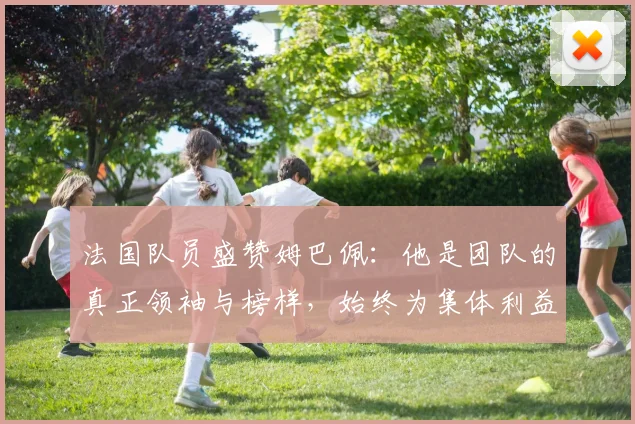 法国队员盛赞姆巴佩：他是团队的真正领袖与榜样，始终为集体利益考虑