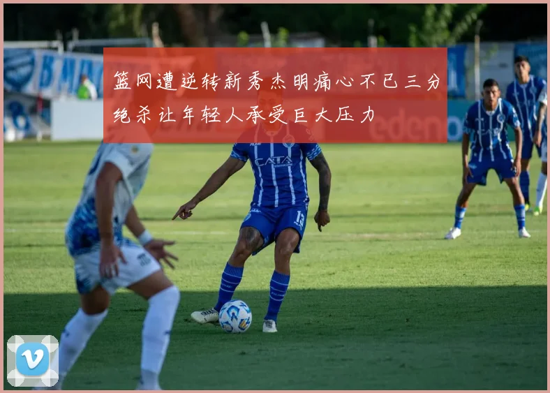 篮网遭逆转新秀杰明痛心不已三分绝杀让年轻人承受巨大压力