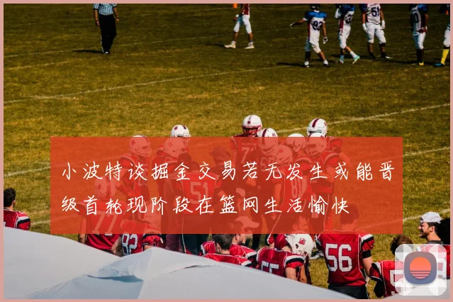 小波特谈掘金交易若无发生或能晋级首轮现阶段在篮网生活愉快