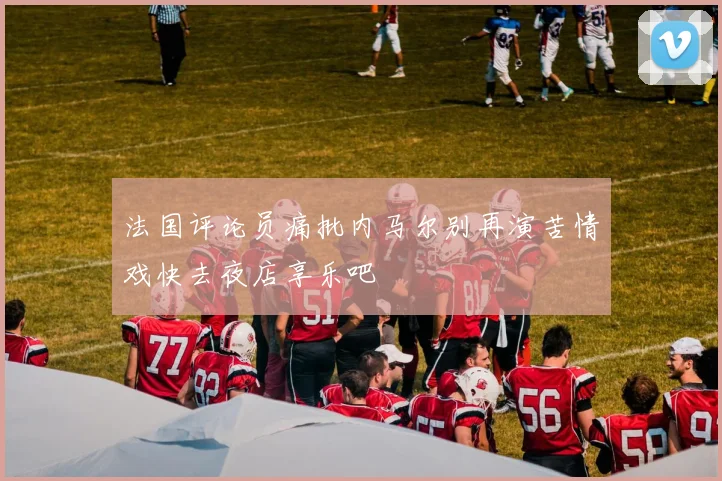 法国评论员痛批内马尔别再演苦情戏快去夜店享乐吧