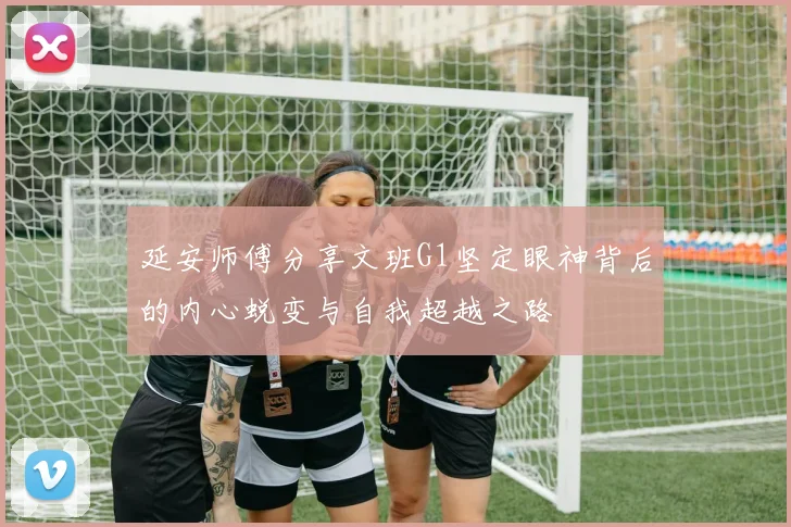 延安师傅分享文班G1坚定眼神背后的内心蜕变与自我超越之路