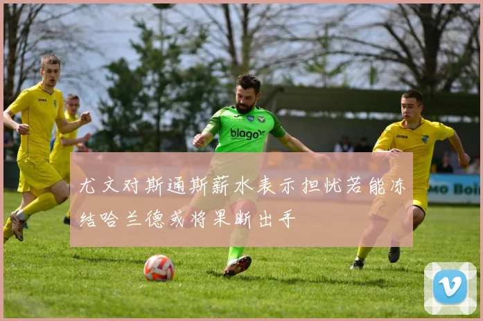 尤文对斯通斯薪水表示担忧若能冻结哈兰德或将果断出手