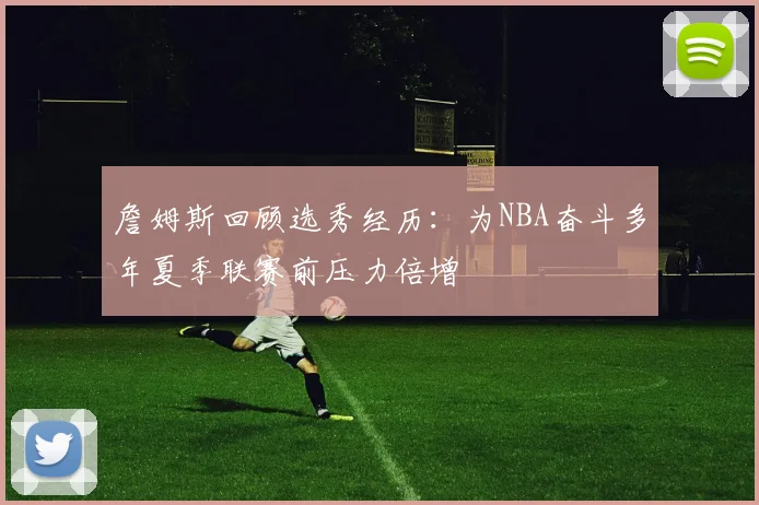 詹姆斯回顾选秀经历：为NBA奋斗多年夏季联赛前压力倍增