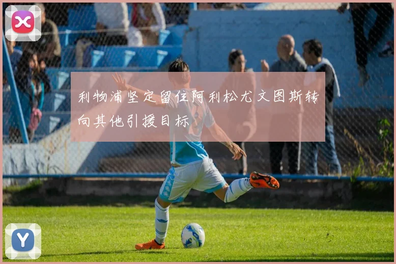 利物浦坚定留住阿利松尤文图斯转向其他引援目标