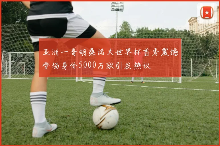 亚洲一哥胡桑诺夫世界杯首秀震撼登场身价5000万欧引发热议