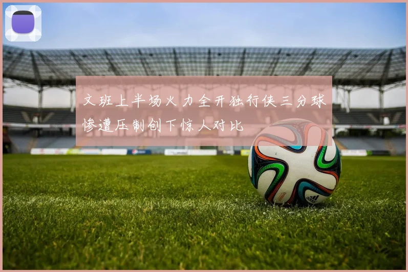 文班上半场火力全开独行侠三分球惨遭压制创下惊人对比