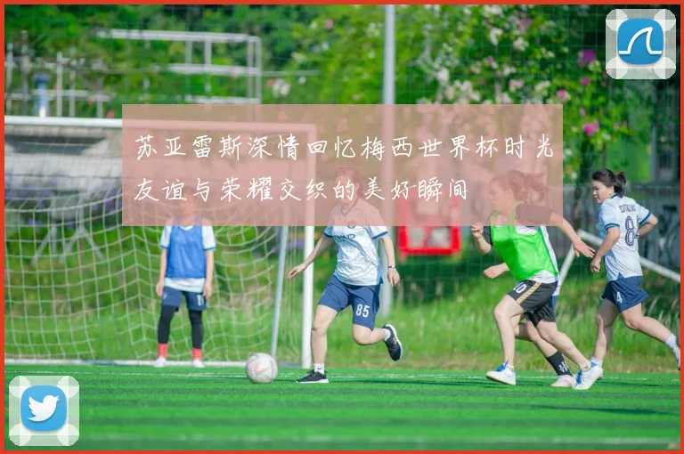 苏亚雷斯深情回忆梅西世界杯时光友谊与荣耀交织的美好瞬间